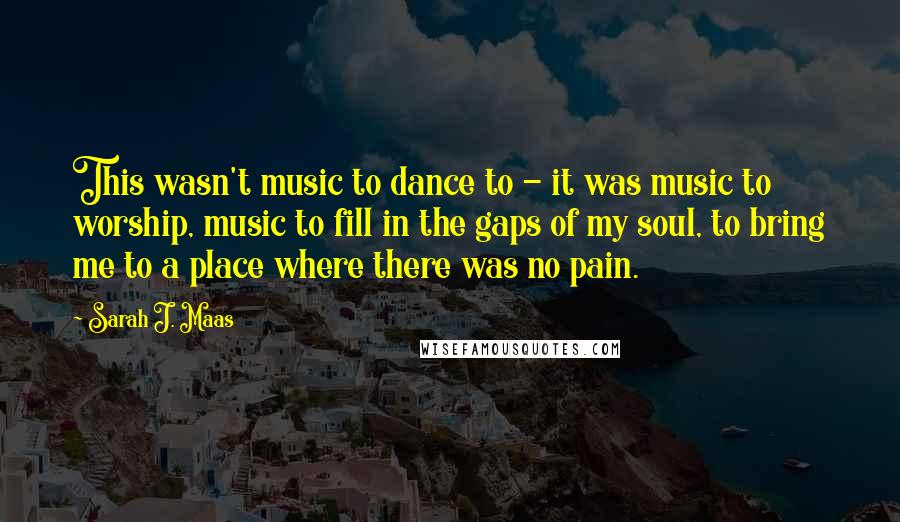 Sarah J. Maas Quotes: This wasn't music to dance to - it was music to worship, music to fill in the gaps of my soul, to bring me to a place where there was no pain.