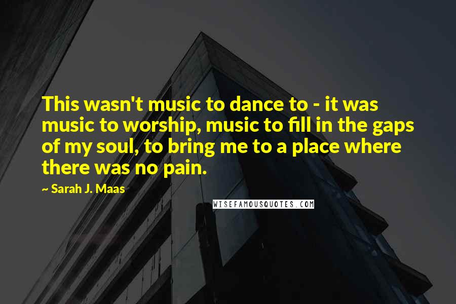 Sarah J. Maas Quotes: This wasn't music to dance to - it was music to worship, music to fill in the gaps of my soul, to bring me to a place where there was no pain.