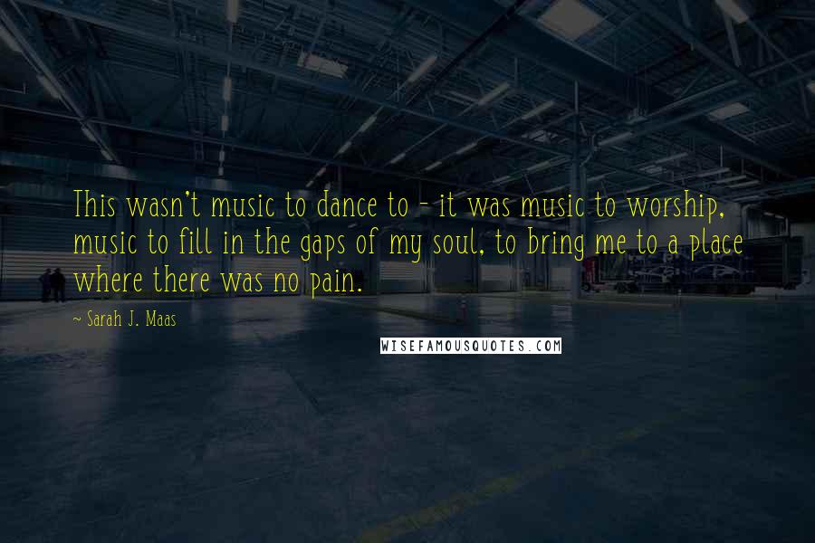 Sarah J. Maas Quotes: This wasn't music to dance to - it was music to worship, music to fill in the gaps of my soul, to bring me to a place where there was no pain.