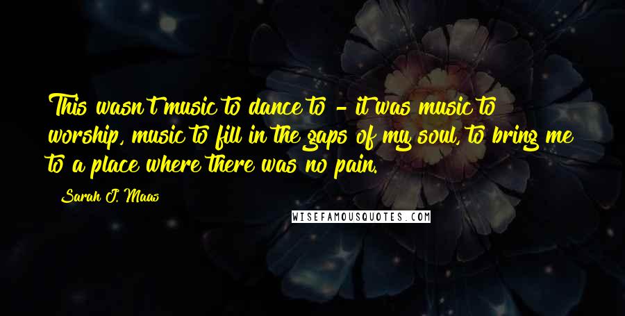 Sarah J. Maas Quotes: This wasn't music to dance to - it was music to worship, music to fill in the gaps of my soul, to bring me to a place where there was no pain.