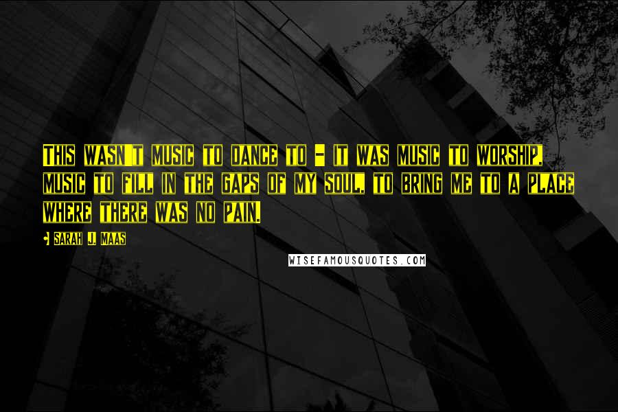 Sarah J. Maas Quotes: This wasn't music to dance to - it was music to worship, music to fill in the gaps of my soul, to bring me to a place where there was no pain.