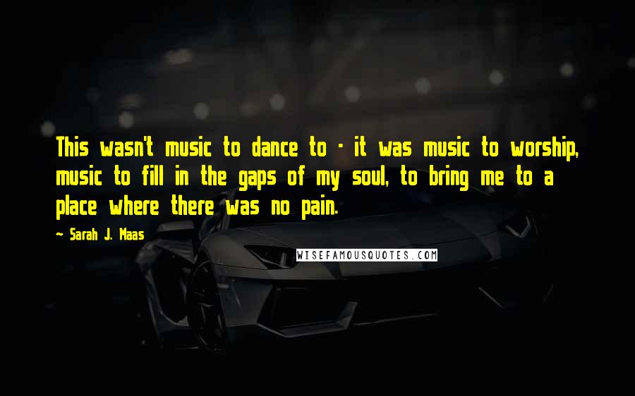 Sarah J. Maas Quotes: This wasn't music to dance to - it was music to worship, music to fill in the gaps of my soul, to bring me to a place where there was no pain.