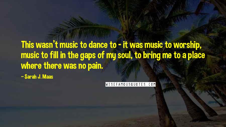 Sarah J. Maas Quotes: This wasn't music to dance to - it was music to worship, music to fill in the gaps of my soul, to bring me to a place where there was no pain.