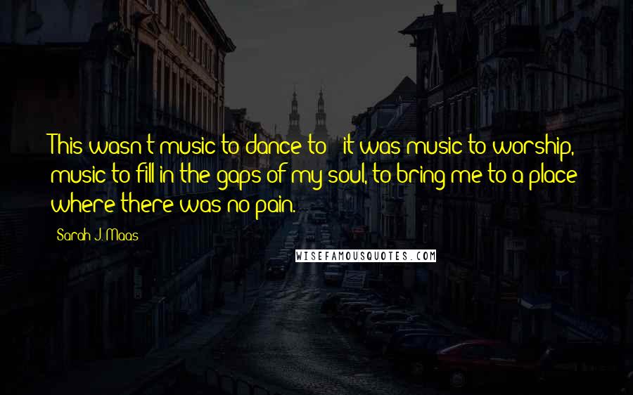 Sarah J. Maas Quotes: This wasn't music to dance to - it was music to worship, music to fill in the gaps of my soul, to bring me to a place where there was no pain.