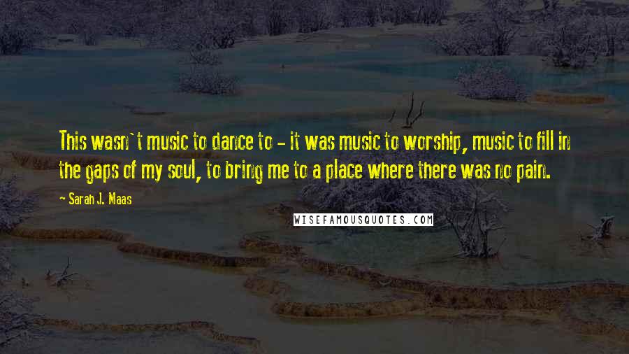 Sarah J. Maas Quotes: This wasn't music to dance to - it was music to worship, music to fill in the gaps of my soul, to bring me to a place where there was no pain.