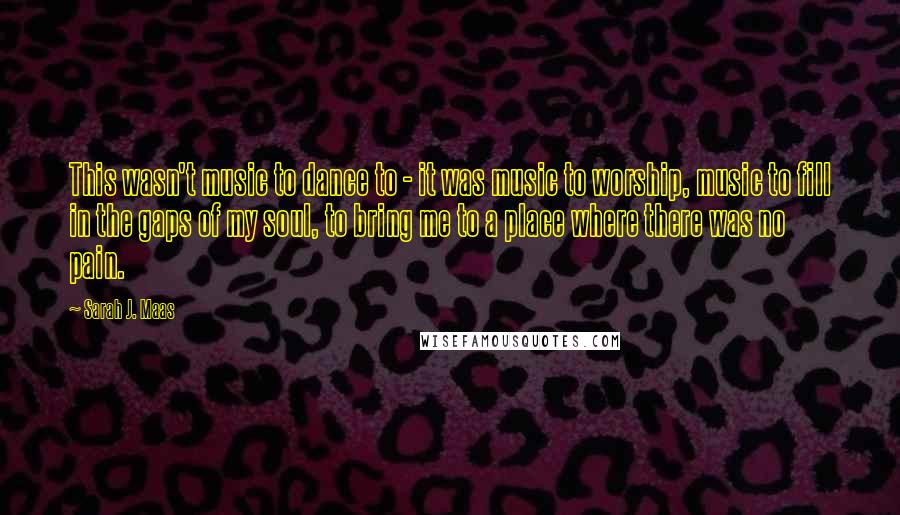 Sarah J. Maas Quotes: This wasn't music to dance to - it was music to worship, music to fill in the gaps of my soul, to bring me to a place where there was no pain.