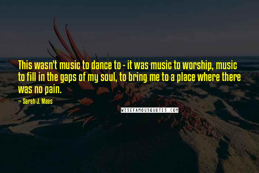Sarah J. Maas Quotes: This wasn't music to dance to - it was music to worship, music to fill in the gaps of my soul, to bring me to a place where there was no pain.