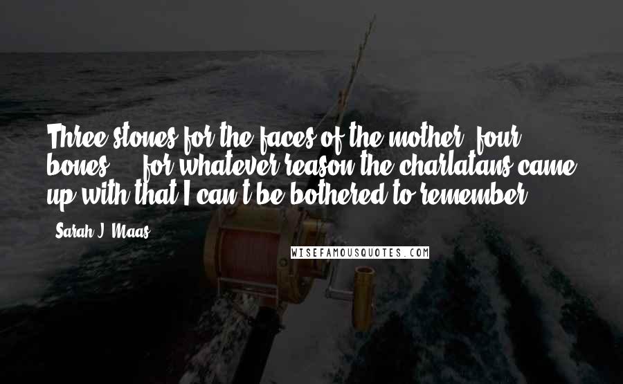 Sarah J. Maas Quotes: Three stones for the faces of the mother, four bones ... for whatever reason the charlatans came up with that I can't be bothered to remember.