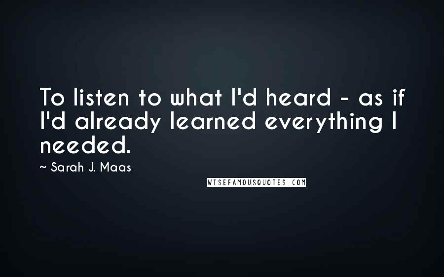 Sarah J. Maas Quotes: To listen to what I'd heard - as if I'd already learned everything I needed.