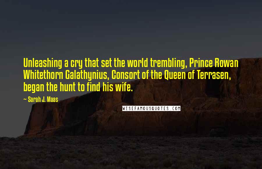 Sarah J. Maas Quotes: Unleashing a cry that set the world trembling, Prince Rowan Whitethorn Galathynius, Consort of the Queen of Terrasen, began the hunt to find his wife.