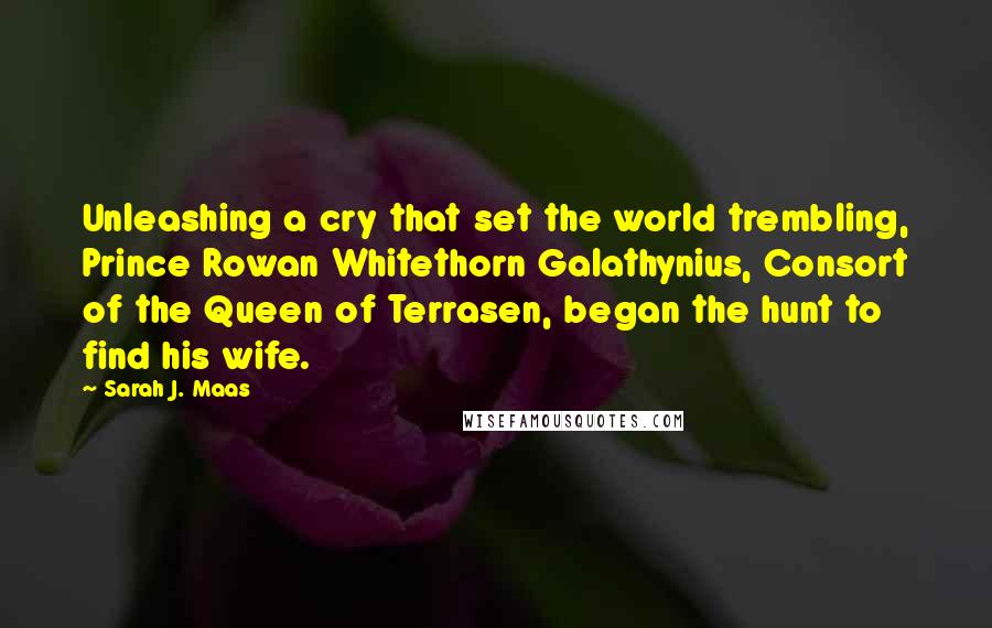 Sarah J. Maas Quotes: Unleashing a cry that set the world trembling, Prince Rowan Whitethorn Galathynius, Consort of the Queen of Terrasen, began the hunt to find his wife.