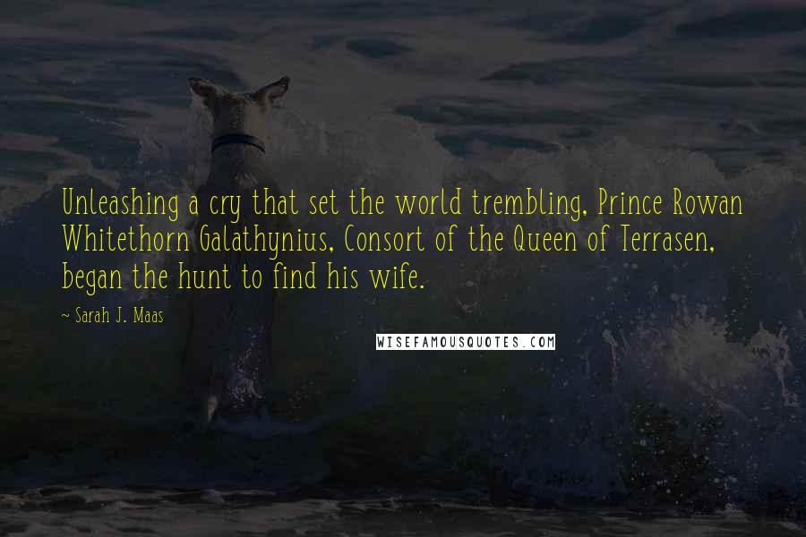 Sarah J. Maas Quotes: Unleashing a cry that set the world trembling, Prince Rowan Whitethorn Galathynius, Consort of the Queen of Terrasen, began the hunt to find his wife.