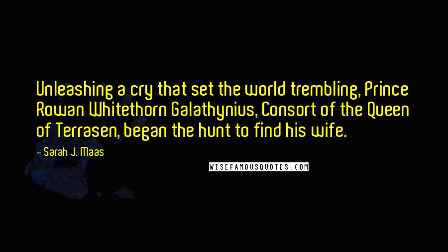 Sarah J. Maas Quotes: Unleashing a cry that set the world trembling, Prince Rowan Whitethorn Galathynius, Consort of the Queen of Terrasen, began the hunt to find his wife.