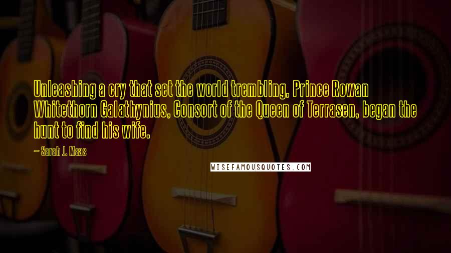 Sarah J. Maas Quotes: Unleashing a cry that set the world trembling, Prince Rowan Whitethorn Galathynius, Consort of the Queen of Terrasen, began the hunt to find his wife.