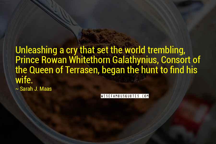 Sarah J. Maas Quotes: Unleashing a cry that set the world trembling, Prince Rowan Whitethorn Galathynius, Consort of the Queen of Terrasen, began the hunt to find his wife.