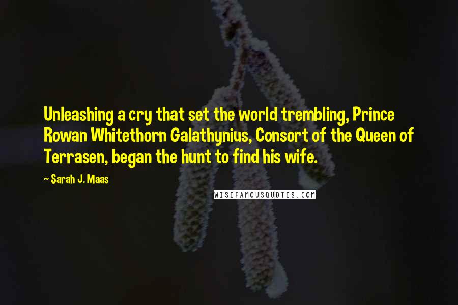 Sarah J. Maas Quotes: Unleashing a cry that set the world trembling, Prince Rowan Whitethorn Galathynius, Consort of the Queen of Terrasen, began the hunt to find his wife.