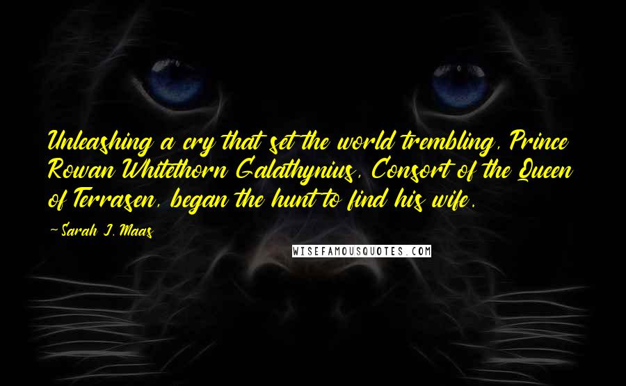 Sarah J. Maas Quotes: Unleashing a cry that set the world trembling, Prince Rowan Whitethorn Galathynius, Consort of the Queen of Terrasen, began the hunt to find his wife.