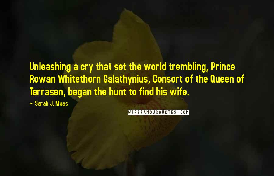 Sarah J. Maas Quotes: Unleashing a cry that set the world trembling, Prince Rowan Whitethorn Galathynius, Consort of the Queen of Terrasen, began the hunt to find his wife.