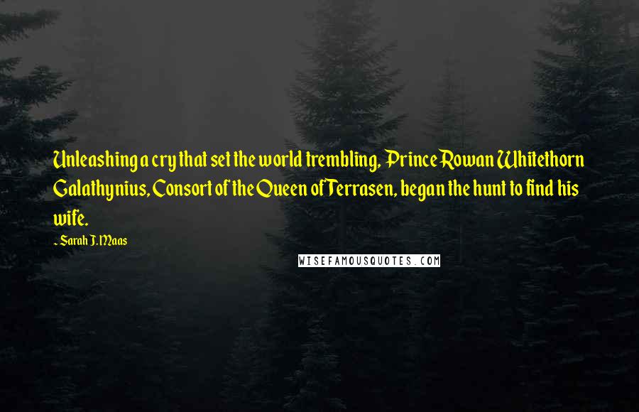 Sarah J. Maas Quotes: Unleashing a cry that set the world trembling, Prince Rowan Whitethorn Galathynius, Consort of the Queen of Terrasen, began the hunt to find his wife.