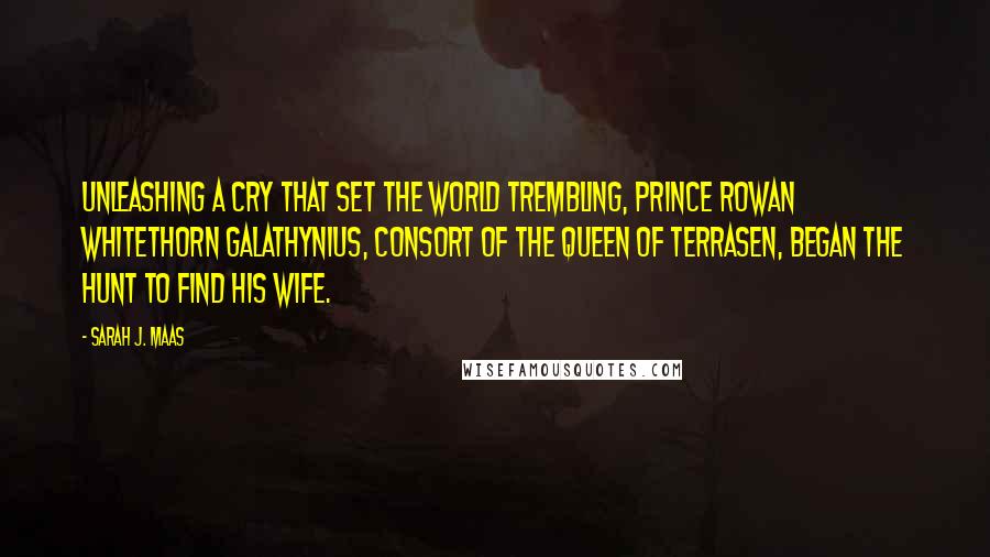 Sarah J. Maas Quotes: Unleashing a cry that set the world trembling, Prince Rowan Whitethorn Galathynius, Consort of the Queen of Terrasen, began the hunt to find his wife.