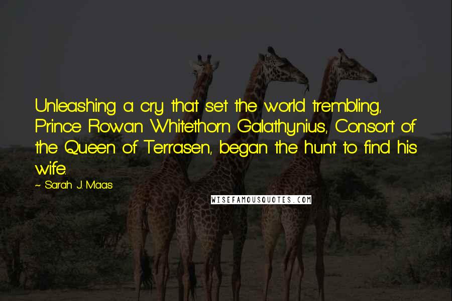 Sarah J. Maas Quotes: Unleashing a cry that set the world trembling, Prince Rowan Whitethorn Galathynius, Consort of the Queen of Terrasen, began the hunt to find his wife.