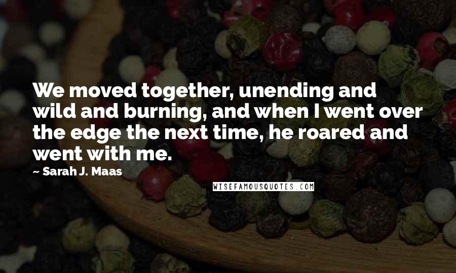 Sarah J. Maas Quotes: We moved together, unending and wild and burning, and when I went over the edge the next time, he roared and went with me.