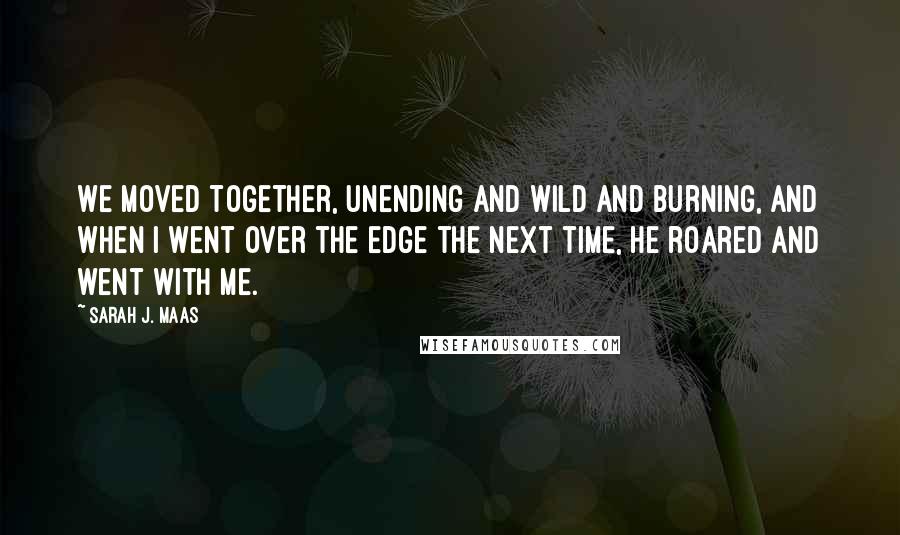 Sarah J. Maas Quotes: We moved together, unending and wild and burning, and when I went over the edge the next time, he roared and went with me.