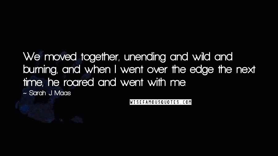 Sarah J. Maas Quotes: We moved together, unending and wild and burning, and when I went over the edge the next time, he roared and went with me.