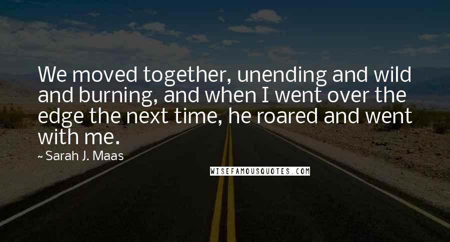 Sarah J. Maas Quotes: We moved together, unending and wild and burning, and when I went over the edge the next time, he roared and went with me.