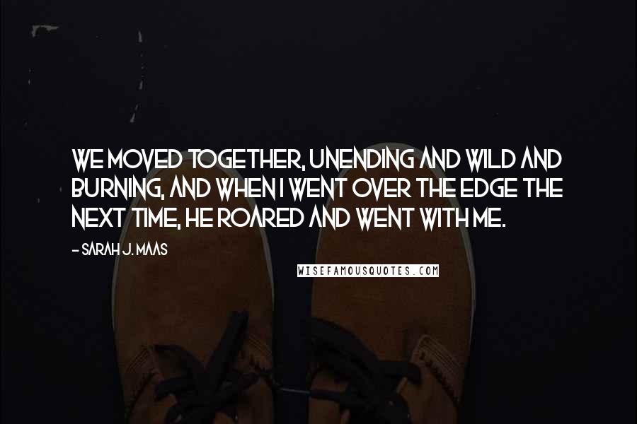 Sarah J. Maas Quotes: We moved together, unending and wild and burning, and when I went over the edge the next time, he roared and went with me.