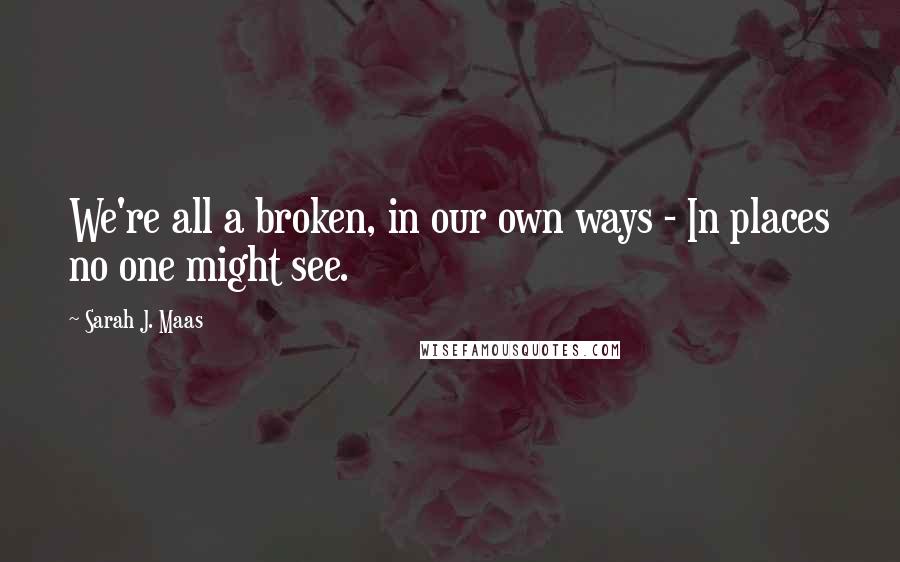 Sarah J. Maas Quotes: We're all a broken, in our own ways - In places no one might see.