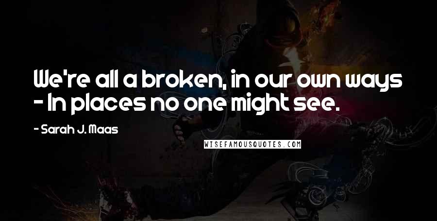 Sarah J. Maas Quotes: We're all a broken, in our own ways - In places no one might see.