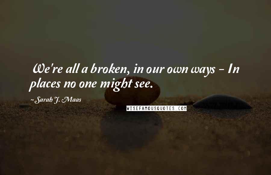 Sarah J. Maas Quotes: We're all a broken, in our own ways - In places no one might see.