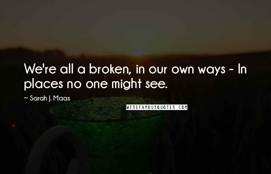 Sarah J. Maas Quotes: We're all a broken, in our own ways - In places no one might see.