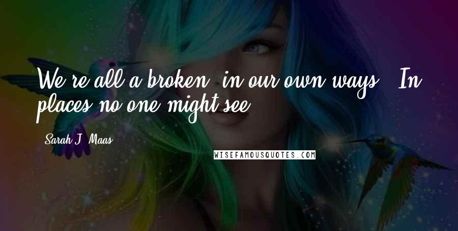 Sarah J. Maas Quotes: We're all a broken, in our own ways - In places no one might see.