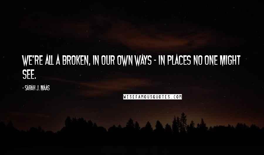 Sarah J. Maas Quotes: We're all a broken, in our own ways - In places no one might see.