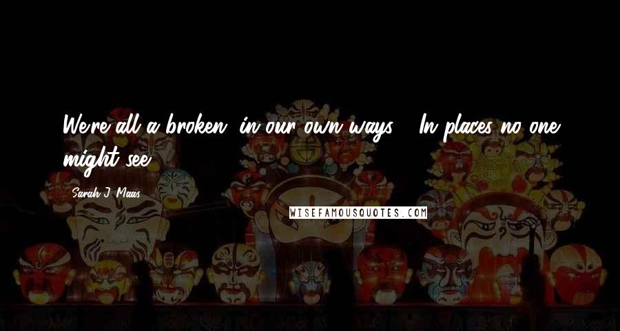 Sarah J. Maas Quotes: We're all a broken, in our own ways - In places no one might see.