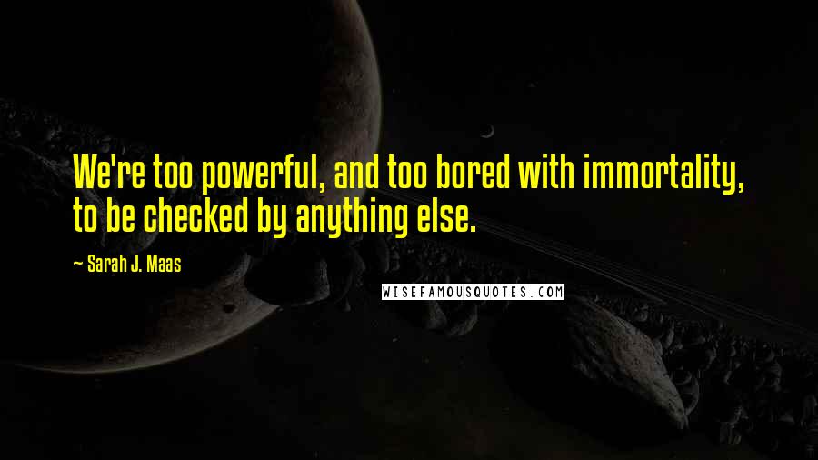 Sarah J. Maas Quotes: We're too powerful, and too bored with immortality, to be checked by anything else.