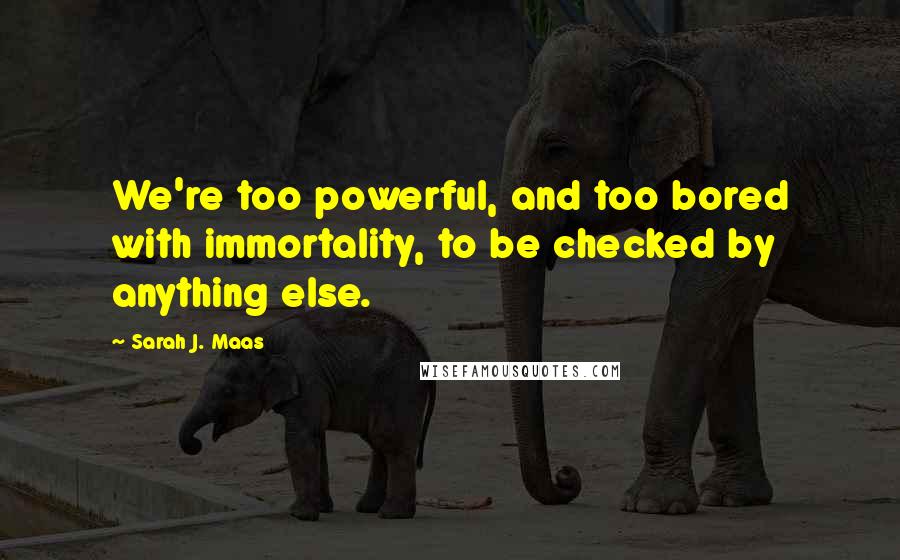 Sarah J. Maas Quotes: We're too powerful, and too bored with immortality, to be checked by anything else.