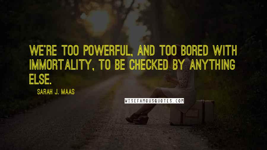 Sarah J. Maas Quotes: We're too powerful, and too bored with immortality, to be checked by anything else.