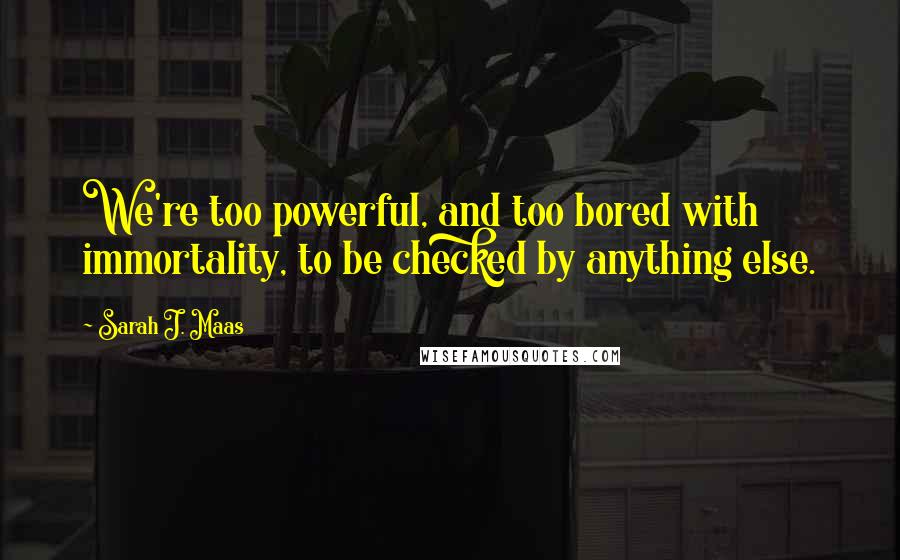 Sarah J. Maas Quotes: We're too powerful, and too bored with immortality, to be checked by anything else.