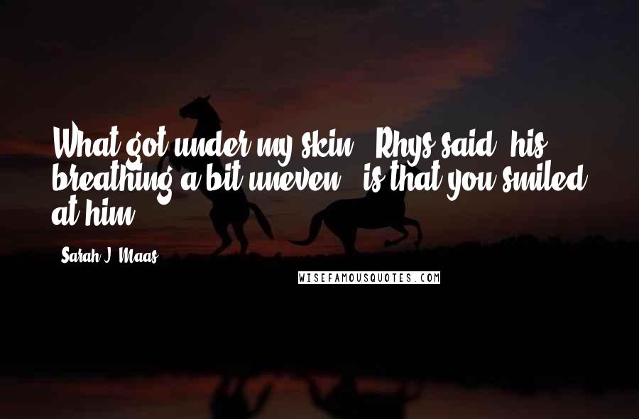 Sarah J. Maas Quotes: What got under my skin," Rhys said, his breathing a bit uneven, "is that you smiled at him.