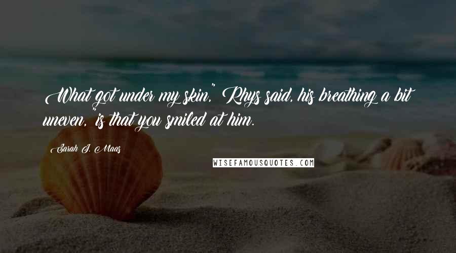 Sarah J. Maas Quotes: What got under my skin," Rhys said, his breathing a bit uneven, "is that you smiled at him.