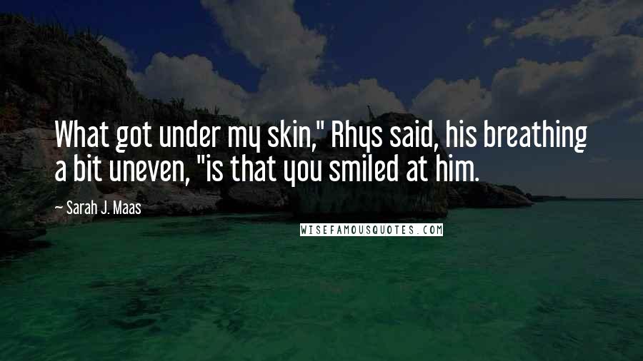 Sarah J. Maas Quotes: What got under my skin," Rhys said, his breathing a bit uneven, "is that you smiled at him.