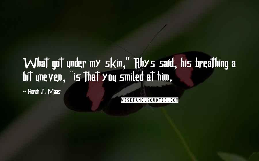 Sarah J. Maas Quotes: What got under my skin," Rhys said, his breathing a bit uneven, "is that you smiled at him.