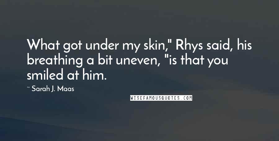 Sarah J. Maas Quotes: What got under my skin," Rhys said, his breathing a bit uneven, "is that you smiled at him.