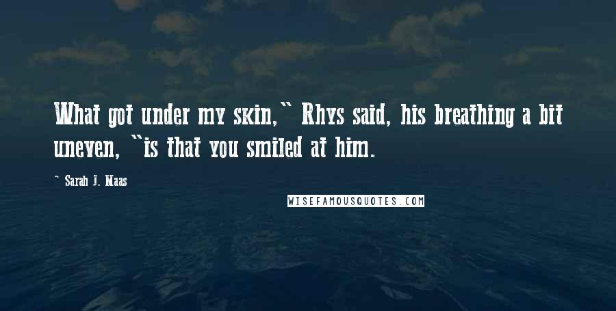 Sarah J. Maas Quotes: What got under my skin," Rhys said, his breathing a bit uneven, "is that you smiled at him.