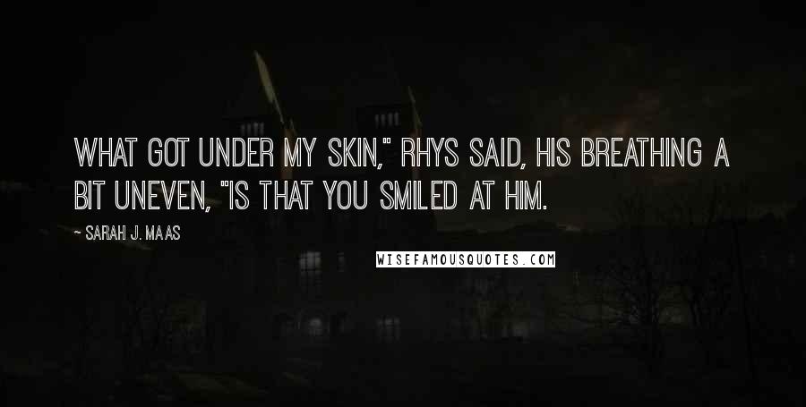 Sarah J. Maas Quotes: What got under my skin," Rhys said, his breathing a bit uneven, "is that you smiled at him.