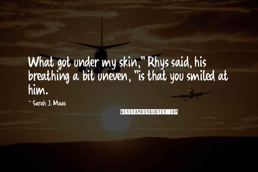 Sarah J. Maas Quotes: What got under my skin," Rhys said, his breathing a bit uneven, "is that you smiled at him.