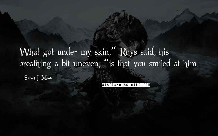 Sarah J. Maas Quotes: What got under my skin," Rhys said, his breathing a bit uneven, "is that you smiled at him.